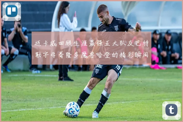 迈卡威回顾生涯最强五大队友巴特勒字母哥隆多魔兽哈登的精彩瞬间