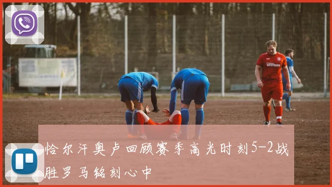 恰尔汗奥卢回顾赛季高光时刻5-2战胜罗马铭刻心中