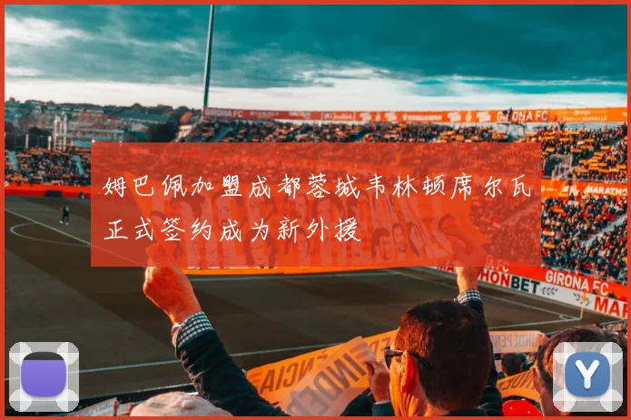 姆巴佩加盟成都蓉城韦林顿席尔瓦正式签约成为新外援