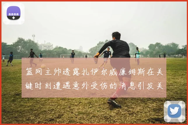 篮网主帅透露扎伊尔威廉姆斯在关键时刻遭遇意外受伤的消息引发关注