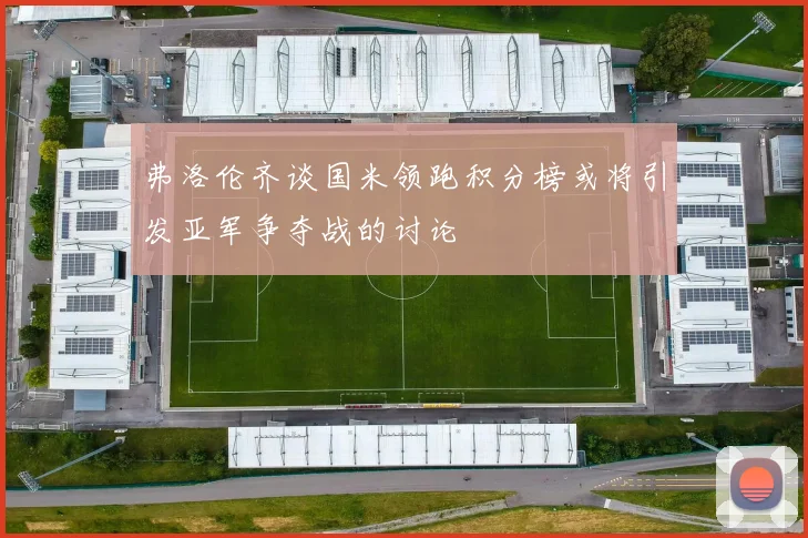 弗洛伦齐谈国米领跑积分榜或将引发亚军争夺战的讨论