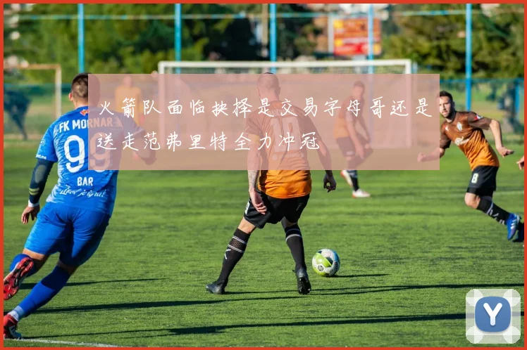 火箭队面临抉择是交易字母哥还是送走范弗里特全力冲冠