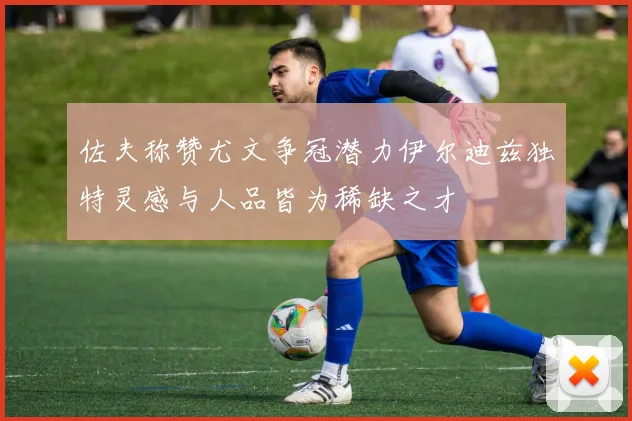 佐夫称赞尤文争冠潜力伊尔迪兹独特灵感与人品皆为稀缺之才
