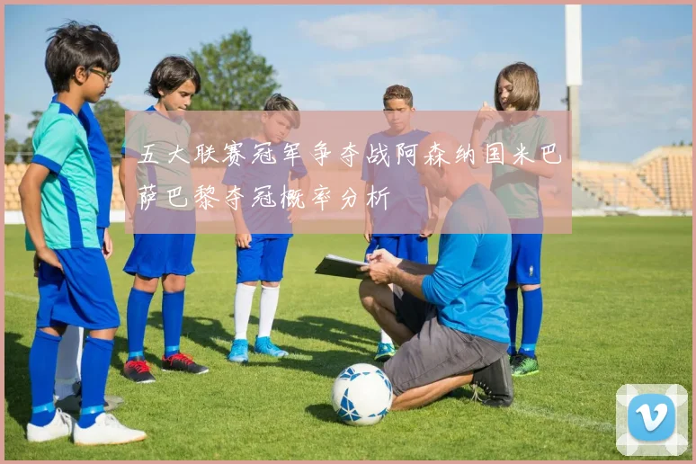 五大联赛冠军争夺战阿森纳国米巴萨巴黎夺冠概率分析