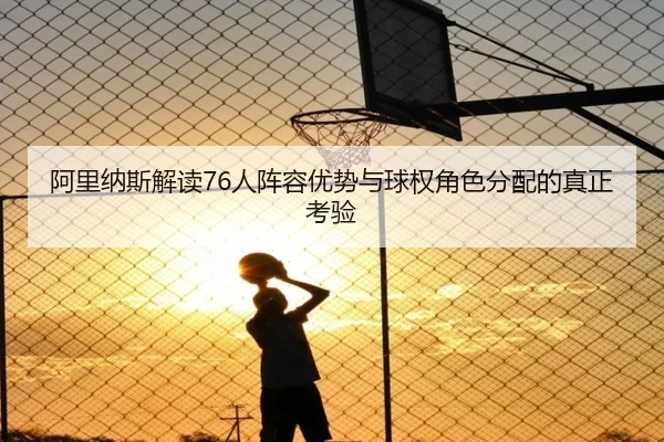 阿里纳斯解读76人阵容优势与球权角色分配的真正考验
